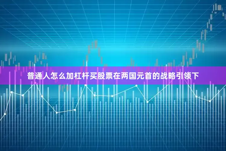 普通人怎么加杠杆买股票在两国元首的战略引领下