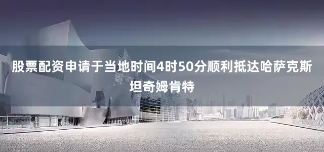 股票配资申请于当地时间4时50分顺利抵达哈萨克斯坦奇姆肯特