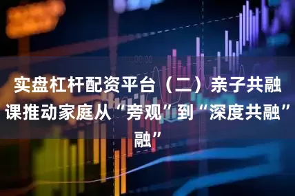实盘杠杆配资平台（二）亲子共融课推动家庭从“旁观”到“深度共融”
