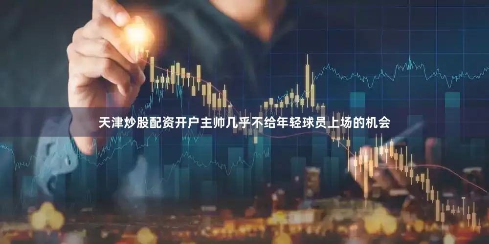 天津炒股配资开户主帅几乎不给年轻球员上场的机会