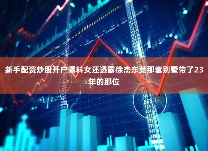 新手配资炒股开户曝料女还透露徐杰东莞那套别墅带了23年的那位